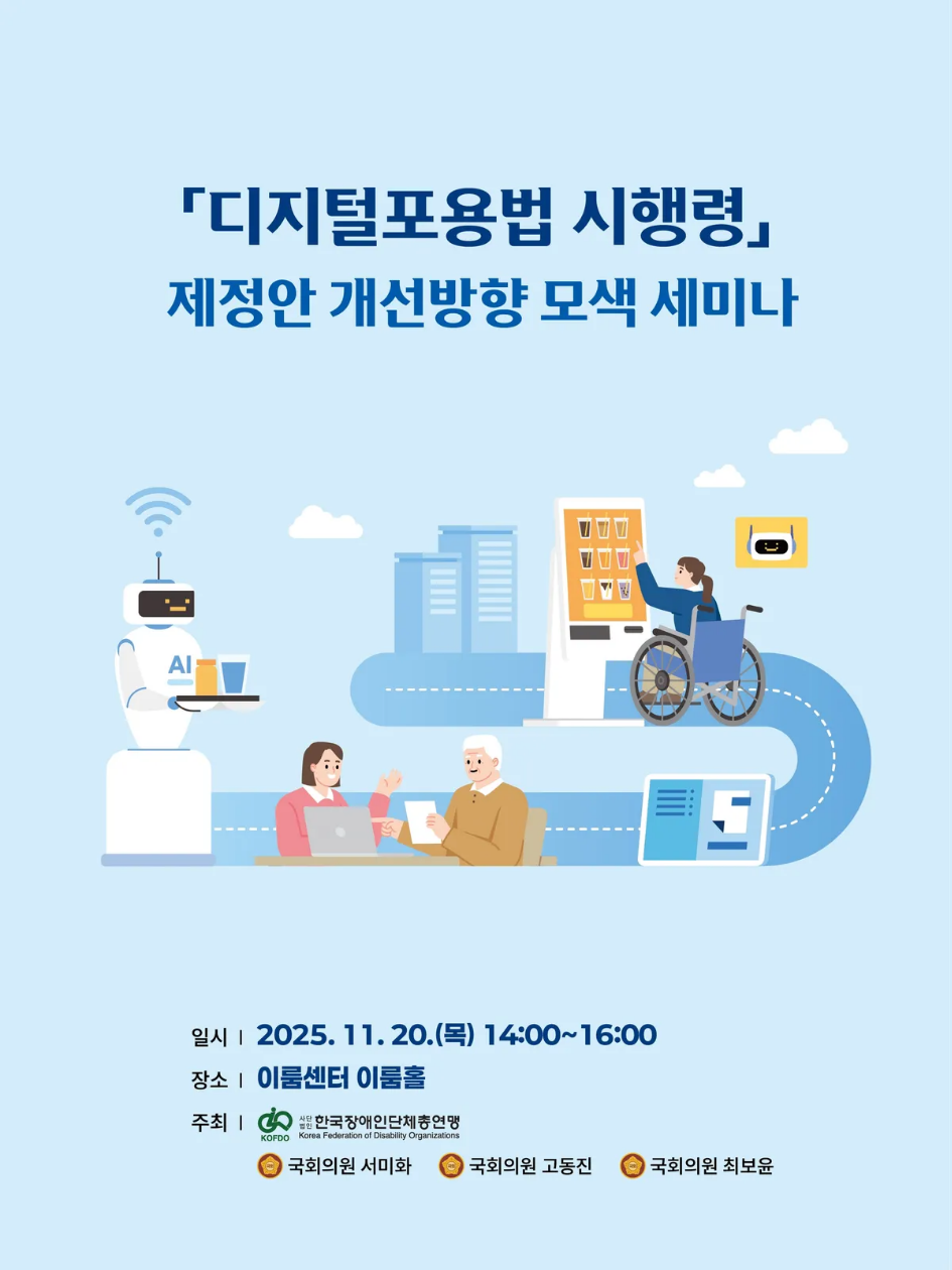 「디지털포용법 시행령」 제정안 개선방향 모색 세미나 일시 : 2025. 11. 20.(목) 14:00~16:00 장소 : 이룸센터 이룸홀 주최 : KOFDO 사단법인 한국장애인단체총연맹 Korea Federation of Disability Organizations 국회의원 서미화 국회의원 고동진 국회의원 최보윤